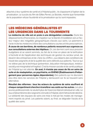 LES MÉDECINS GÉNÉRALISTES ET
LES URGENCES DANS LA TOURMENTE
La médecine de ville est en proie à une dérégulation croissante. Outre les
dépassements d’honoraires, la crispation sur la liberté d’installation est un fac-
teur majeur des inégalités géographiques d’accès aux soins. Le paiement à
l’acte incite les médecins à faire des consultations courtes et très prescriptrices.
À cause de ces barrières, de nombreux patients recourent aux urgences ou
aux consultations externes des hôpitaux. Or, ces derniers sont sous pression
budgétaire et se voient sommés, du fait de la mise en place de la tarification
à l’activité et de l’application des techniques de gestion du secteur privé, de
devenir des entreprises et de « faire du chiffre », aux dépens des conditions de
travail des soignants et de la qualité des soins délivrés aux patients. Tout ce qui
ne relève pas de la technique (prévention, éducation thérapeutique, médico-
social) y est marginalisé et fragilisé. C’est la mission sociale et de santé publique
de l’hôpital qui est atteinte. En aval, il n’existe pas assez de lits en soins de
suite et de réadaptation, en psychiatrie, en EHPAD [Établissement d’héber-
gement pour personnes âgées dépendantes]. Des patients qui ne devraient
plus être dans les services de l’hôpital y demeurent car ils se trouvent sans
alternative.
Résultat des réformes : tous les acteurs du système de soins souffrent et
chaque compartiment cherche à transférer ses coûts sur les autres. Les plus
jeunes professionnels ne veulent plus de l’exercice libéral individuel en ville. Le
taux d’absentéisme des soignants s’envole à l’hôpital, dont l’attractivité décline.
La solidarité des équipes de soins est mise à mal par les modes de manage-
ment inspirés du privé. Les patients voient, au final, se dégrader l’accès et la
qualité des soins.
attachés à leur système de santé et à l’hôpital public ; ils s’opposent à l’option de la
privatisation. Le succès du film de Gilles Perret, La Sociale, montre que l’ensemble
de la population refuse l’austérité et la privatisation qui lui sont imposées.
9
 