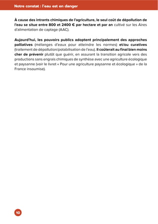 10
Notre constat : l’eau est en danger
À cause des intrants chimiques de l’agriculture, le seul coût de dépollution de
l’eau se situe entre 800 et 2400 € par hectare et par an cultivé sur les Aires
d’alimentation de captage (AAC).
Aujourd’hui, les pouvoirs publics adoptent principalement des approches
palliatives (mélanges d’eaux pour atteindre les normes) et/ou curatives
(traitement de dépollution/potabilisation de l’eau). Il coûterait au final bien moins
cher de prévenir plutôt que guérir, en assurant la transition agricole vers des
productions sans engrais chimiques de synthèse avec une agriculture écologique
et paysanne (voir le livret « Pour une agriculture paysanne et écologique » de la
France insoumise).
 