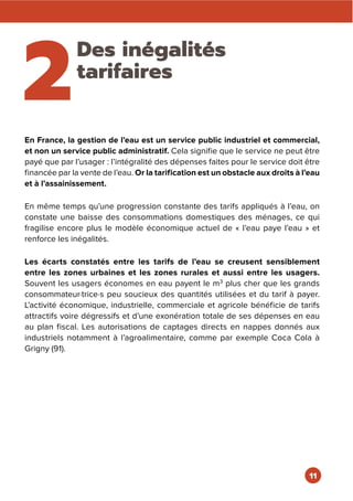 2
Des inégalités
tarifaires
En France, la gestion de l’eau est un service public industriel et commercial,
et non un service public administratif. Cela signifie que le service ne peut être
payé que par l’usager : l’intégralité des dépenses faites pour le service doit être
financée par la vente de l’eau. Or la tarification est un obstacle aux droits à l’eau
et à l’assainissement.
En même temps qu’une progression constante des tarifs appliqués à l’eau, on
constate une baisse des consommations domestiques des ménages, ce qui
fragilise encore plus le modèle économique actuel de « l’eau paye l’eau » et
renforce les inégalités.
Les écarts constatés entre les tarifs de l’eau se creusent sensiblement
entre les zones urbaines et les zones rurales et aussi entre les usagers.
Souvent les usagers économes en eau payent le m3
plus cher que les grands
consommateur·trice·s peu soucieux des quantités utilisées et du tarif à payer.
L’activité économique, industrielle, commerciale et agricole bénéficie de tarifs
attractifs voire dégressifs et d’une exonération totale de ses dépenses en eau
au plan fiscal. Les autorisations de captages directs en nappes donnés aux
industriels notamment à l’agroalimentaire, comme par exemple Coca Cola à
Grigny (91).
11
 