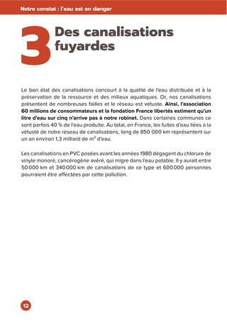 12
Notre constat : l’eau est en danger
3
Des canalisations
fuyardes
Le bon état des canalisations concourt à la qualité de l’eau distribuée et à la
préservation de la ressource et des milieux aquatiques. Or, nos canalisations
présentent de nombreuses failles et le réseau est vétuste. Ainsi, l’association
60 millions de consommateurs et la fondation France libertés estiment qu’un
litre d’eau sur cinq n’arrive pas à notre robinet. Dans certaines communes ce
sont parfois 40 % de l’eau produite. Au total, en France, les fuites d’eau liées à la
vétusté de notre réseau de canalisations, long de 850 000 km représentent sur
un an environ 1,3 milliard de m³ d’eau.
Les canalisations en PVC posées avant les années 1980 dégagent du chlorure de
vinyle monoré, cancérogène avéré, qui migre dans l’eau potable. Il y aurait entre
50000 km et 340000 km de canalisations de ce type et 600000 personnes
pourraient être affectées par cette pollution.
 