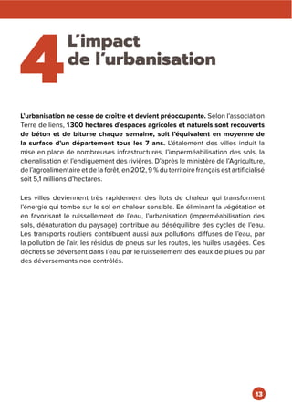 4
L’impact
de l’urbanisation
L’urbanisation ne cesse de croître et devient préoccupante. Selon l’association
Terre de liens, 1300 hectares d’espaces agricoles et naturels sont recouverts
de béton et de bitume chaque semaine, soit l’équivalent en moyenne de
la surface d’un département tous les 7 ans. L’étalement des villes induit la
mise en place de nombreuses infrastructures, l’imperméabilisation des sols, la
chenalisation et l’endiguement des rivières. D’après le ministère de l’Agriculture,
de l’agroalimentaire et de la forêt, en 2012, 9 % du territoire français est artificialisé
soit 5,1 millions d’hectares.
Les villes deviennent très rapidement des îlots de chaleur qui transforment
l’énergie qui tombe sur le sol en chaleur sensible. En éliminant la végétation et
en favorisant le ruissellement de l’eau, l’urbanisation (imperméabilisation des
sols, dénaturation du paysage) contribue au déséquilibre des cycles de l’eau.
Les transports routiers contribuent aussi aux pollutions diffuses de l’eau, par
la pollution de l’air, les résidus de pneus sur les routes, les huiles usagées. Ces
déchets se déversent dans l’eau par le ruissellement des eaux de pluies ou par
des déversements non contrôlés.
13
 