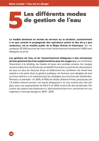 14
Notre constat : l’eau est en danger
5
Les différents modes
de gestion de l’eau
Le modèle dominant en termes de services sur le territoire, contrairement
à ce que raconte la propagande des opérateurs privés et des élu·e·s peu
audacieux, est le modèle public de la Régie directe et historique. Sur les
quelques 35 000 services de l’eau et de l’assainissement seulement 11 800 sont
délégués au privé.
Les gestions de l’eau et de l’assainissement déléguées à des entreprises
privées génèrent des frais supplémentaires pour les usager·e·s. Les remontées
financières à la Holding, les impôts et taxes des sociétés privées, les marges
commerciales et la recherche de rentabilité financière à court terme alourdissent
de plus en plus les factures d’eau et détériorent les conditions de travail des
salarié·e·s du privé. Avec la gestion publique, les factures sont allégées de tout
ça et les salarié·e·s ne subissent pas les stratégies aux services des dividendes.
Prenons un exemple : en 2015, le PDG de Veolia, Antoine Frérot, perçoit plus de
1,3 million d’euros annuel. Les autres dirigeant·e·s ne s’en sortent pas mal non
plus, avec une augmentation de 40,2 % en 2015, et de 4,3% des dividendes. Par
contre, les salaires des fontainier·e·s, électromécanicien·ne·s, technicien·ne·s ou
ingénieurs n’ont pas bougé en 2014 - 2015.
 
