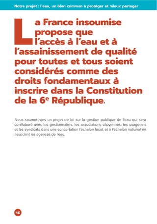 16
L
a France insoumise
propose que
l’accès à l’eau et à
l’assainissement de qualité
pour toutes et tous soient
considérés comme des
droits fondamentaux à
inscrire dans la Constitution
de la 6e
République.
Nous soumettrons un projet de loi sur la gestion publique de l’eau qui sera
co-élaboré avec les gestionnaires, les associations citoyennes, les usager·e·s
et les syndicats dans une concertation l'échelon local, et à l’échelon national en
associant les agences de l’eau.
Notre projet : l’eau, un bien commun à protéger et mieux partager
 
