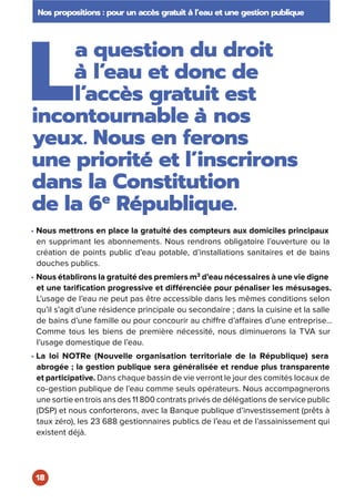 L
a question du droit
à l’eau et donc de
l’accès gratuit est
incontournable à nos
yeux. Nous en ferons
une priorité et l’inscrirons
dans la Constitution
de la 6e
 République.
• Nous mettrons en place la gratuité des compteurs aux domiciles principaux
en supprimant les abonnements. Nous rendrons obligatoire l’ouverture ou la
création de points public d’eau potable, d’installations sanitaires et de bains
douches publics.
• Nous établirons la gratuité des premiers m3
d’eau nécessaires à une vie digne
et une tarification progressive et différenciée pour pénaliser les mésusages.
L’usage de l’eau ne peut pas être accessible dans les mêmes conditions selon
qu’il s’agit d’une résidence principale ou secondaire ; dans la cuisine et la salle
de bains d’une famille ou pour concourir au chiffre d’affaires d’une entreprise…
Comme tous les biens de première nécessité, nous diminuerons la TVA sur
l’usage domestique de l’eau.
• La loi NOTRe (Nouvelle organisation territoriale de la République) sera
abrogée ; la gestion publique sera généralisée et rendue plus transparente
et participative. Dans chaque bassin de vie verront le jour des comités locaux de
co-gestion publique de l’eau comme seuls opérateurs. Nous accompagnerons
une sortie en trois ans des 11 800 contrats privés de délégations de service public
(DSP) et nous conforterons, avec la Banque publique d’investissement (prêts à
taux zéro), les 23 688 gestionnaires publics de l’eau et de l’assainissement qui
existent déjà.
Nos propositions : pour un accès gratuit à l’eau et une gestion publique
18
 
