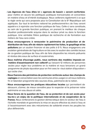 • Les Agences de l’eau dites ici « agences de bassin » seront confortées
pour mettre en œuvre les politiques publiques transversales et concertées
en matière d’eau et d’intérêt écologique. Nous veillerons également à ce que
la règle verte qui sera proposée pour la Constitution de la 6e
République soit
appliquée. Sur tout le territoire national les professionnel·le·s de l’eau seront
appelé·e·s à rejoindre une fonction publique de l’eau. Celle-ci sera constituée,
au sein de la grande fonction publique, en prenant le meilleur de chaque
situation professionnelle acquise dans le secteur privé ou dans la fonction
publique. Une véritable filière publique de recherche et de formation aux
métiers de l’eau sera créée.
• Nous encouragerons à renouveler le patrimoine de production et de
distribution de l’eau afin de réduire rapidement les fuites, le gaspillage et les
pollutions par un soutien financier et des prêts à 0 %. Nous engagerons une
mutation généralisée de l’agriculture en bio avec le soutien des comités locaux
de co-gestion publique de l’eau afin de faire disparaître les intrants polluants
et résidus des eaux de surface et souterraines.
• Sous maîtrise d'ouvrage public, nous sortirons des modèles imposés en
matière d’assainissement non collectif qui laissent 12 millions de personnes
seules pour régler leur problème en la matière et nous lancerons un grand
programme de phyto-épuration pour en finir avec le « tout station d’épuration »
qui coûte cher.
• Nous fixerons des périmètres de protection renforcée autour des champs de
captages en concertation avec les communes et les usager·e·s et nous mettrons
fin à l’abandon programmé des sources d’eau, patrimoine de la nation.
• Nous encouragerons les pratiques éducatives locales qui permettent de
découvrir, d’aimer, de mieux connaître pour le respecter et le préserver notre
patrimoine en eau douce et salée.
• Nous ferons de la question de l’eau, de sa protection et de son accès pour
tou·te·s un enjeu de la politique internationale et de coopération de la
France. Nous renforcerons la gestion démocratique dans le secteur de l’eau à
l’échelle mondiale et garantirons la mise en œuvre effective du droit à l’eau et
à l’assainissement avec des mécanismes de solidarité envers les peuples les
plus défavorisés.
19
 