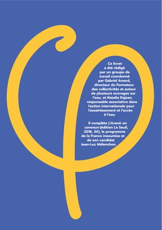 Ce livret
a été rédigé
par un groupe de
travail coordonné
par Gabriel Amard,
directeur du Formateur
des collectivités et auteur
de plusieurs ouvrages sur
l’eau, et Natalia Dejean,
responsable associative dans
l'action internationale pour
l'assainissement et l’accès
à l’eau.
Il complète L’Avenir en
commun (édition Le Seuil,
2016, 3€), le programme
de la France insoumise et
de son candidat
Jean-Luc Mélenchon.
 