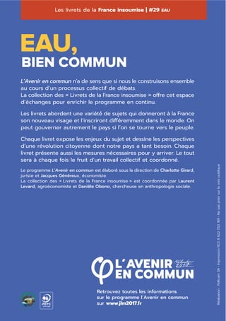 Les livrets de la France insoumise complètent L’Avenir
en commun, le programme de la France insoumise et
de son candidat Jean-Luc Mélenchon.
L’Avenir en commun n’a de sens que si nous le construisons ensemble
au cours d’un processus collectif de débats.
La collection des « Livrets de la France insoumise » offre cet espace
d’échanges pour enrichir le programme en continu.
Les livrets abordent une variété́ de sujets qui donneront à la France
son nouveau visage et l’inscriront différemment dans le monde. On
peut gouverner autrement le pays si l’on se tourne vers le peuple.
Chaque livret expose les enjeux du sujet et dessine les perspectives
d’une révolution citoyenne dont notre pays a tant besoin. Chaque
livret présente aussi les mesures nécessaires pour y arriver. Le tout
sera à chaque fois le fruit d’un travail collectif et coordonné.
Le programme L’Avenir en commun est élaboré sous la direction de Charlotte Girard,
juriste et Jacques Généreux, économiste.
La collection des « Livrets de la France insoumise » est coordonnée par Laurent
Levard, agroéconomiste et Danièle Obono, chercheuse en anthropologie sociale.
Retrouvez toutes les informations
sur le programme l’Avenir en commun
sur www.jlm2017.fr
Les livrets de la France insoumise | #29 EAU
Réalisation:PellicamSN•ImpressionRCSB622053189•Nepasjetersurlavoiepublique
EAU,
BIEN COMMUN
10-31-1544
L’Avenir en commun n’a de sens que si nous le construisons ensemble
au cours d’un processus collectif de débats.
La collection des « Livrets de la France insoumise » offre cet espace
d’échanges pour enrichir le programme en continu.
Les livrets abordent une variété́ de sujets qui donneront à la France
son nouveau visage et l’inscriront différemment dans le monde. On
peut gouverner autrement le pays si l’on se tourne vers le peuple.
Chaque livret expose les enjeux du sujet et dessine les perspectives
d’une révolution citoyenne dont notre pays a tant besoin. Chaque
livret présente aussi les mesures nécessaires pour y arriver. Le tout
sera à chaque fois le fruit d’un travail collectif et coordonné.
Le programme L’Avenir en commun est élaboré sous la direction de Charlotte Girard,
juriste et Jacques Généreux, économiste.
La collection des « Livrets de la France insoumise » est coordonnée par Laurent
Levard, agroéconomiste et Danièle Obono, chercheuse en anthropologie sociale.
 
