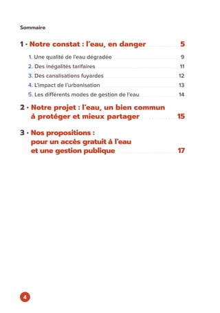 4
1 • Notre constat : l’eau, en danger . . . . . . . . . . . . . . 5
1. Une qualité de l’eau dégradée. . . . . . . . . . . . . . . . . . . . . . . . . . . . . . . . . . . . . . . . . . . . . . . . . . . . . . . . . . . . . . 9
2. Des inégalités tarifaires. . . . . . . . . . . . . . . . . . . . . . . . . . . . . . . . . . . . . . . . . . . . . . . . . . . . . . . . . . . . . . . . . . . . . . . . . . . . 11
3. Des canalisations fuyardes. . . . . . . . . . . . . . . . . . . . . . . . . . . . . . . . . . . . . . . . . . . . . . . . . . . . . . . . . . . . . . . . . . . . 12
4. L’impact de l’urbanisation. . . . . . . . . . . . . . . . . . . . . . . . . . . . . . . . . . . . . . . . . . . . . . . . . . . . . . . . . . . . . . . . . . . . . . . 13
5. Les différents modes de gestion de l’eau. . . . . . . . . . . . . . . . . . . . . . . . . . . . . . . . . . . 14
2 • Notre projet : l’eau, un bien commun
à protéger et mieux partager. . . . . . . . . . . . . . . . 15
3 • Nos propositions :
pour un accès gratuit à l’eau
et une gestion publique . . . . . . . . . . . . . . . . . . . . . . . . . 17
Sommaire
 