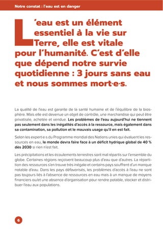 6
Notre constat : l’eau est en danger
L
’eau est un élément
essentiel à la vie sur
Terre, elle est vitale
pour l’humanité. C’est d’elle
que dépend notre survie
quotidienne : 3 jours sans eau
et nous sommes mort·e·s.
La qualité de l'eau est garante de la santé humaine et de l’équilibre de la bios-
phère. Mais elle est devenue un objet de contrôle, une marchandise qui peut être
privatisée, achetée et vendue. Les problèmes de l’eau aujourd’hui ne tiennent
pas seulement dans les inégalités d’accès à la ressource, mais également dans
sa contamination, sa pollution et le mauvais usage qu’il en est fait.
Selon les expert·e·s du Programme mondial des Nations unies qui évaluent les res-
sources en eau, le monde devra faire face à un déficit hydrique global de 40 %
dès 2030 si rien n’est fait.
Les précipitations et les écoulements terrestres sont mal répartis sur l’ensemble du
globe. Certaines régions reçoivent beaucoup plus d’eau que d’autres. La réparti-
tion des ressources s’en trouve très inégale et certains pays souffrent d’un manque
notable d’eau. Dans les pays défavorisés, les problèmes d’accès à l’eau ne sont
pas toujours liés à l’absence de ressources en eau mais à un manque de moyens
financiers ou/et une absence d’organisation pour rendre potable, stocker et distri-
buer l’eau aux populations.
 