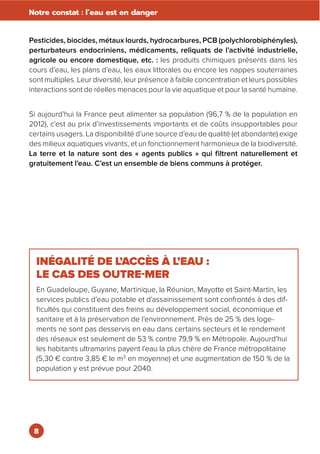 8
Notre constat : l’eau est en danger
Pesticides, biocides, métaux lourds, hydrocarbures, PCB (polychlorobiphényles),
perturbateurs endocriniens, médicaments, reliquats de l’activité industrielle,
agricole ou encore domestique, etc. : les produits chimiques présents dans les
cours d’eau, les plans d’eau, les eaux littorales ou encore les nappes souterraines
sont multiples. Leur diversité, leur présence à faible concentration et leurs possibles
interactions sont de réelles menaces pour la vie aquatique et pour la santé humaine.
Si aujourd’hui la France peut alimenter sa population (96,7 % de la population en
2012), c’est au prix d’investissements importants et de coûts insupportables pour
certains usagers. La disponibilité d’une source d’eau de qualité (et abondante) exige
des milieux aquatiques vivants, et un fonctionnement harmonieux de la biodiversité.
La terre et la nature sont des « agents publics » qui filtrent naturellement et
gratuitement l’eau. C’est un ensemble de biens communs à protéger.
INÉGALITÉ DE L’ACCÈS À L’EAU :
LE CAS DES OUTRE-MER
En Guadeloupe, Guyane, Martinique, la Réunion, Mayotte et Saint-Martin, les
services publics d’eau potable et d’assainissement sont confrontés à des dif-
ficultés qui constituent des freins au développement social, économique et
sanitaire et à la préservation de l’environnement. Près de 25 % des loge-
ments ne sont pas desservis en eau dans certains secteurs et le rendement
des réseaux est seulement de 53 % contre 79,9 % en Métropole. Aujourd’hui
les habitants ultramarins payent l’eau la plus chère de France métropolitaine
(5,30 € contre 3,85 € le m3
en moyenne) et une augmentation de 150 % de la
population y est prévue pour 2040.
 