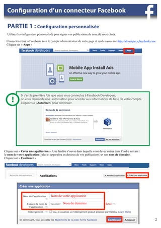 Utilisez la configuration personnalisée pour signer vos publications du nom de votre choix.

 Connectez-vous à Facebook avec le compte administrateur de votre page et rendez-vous sur http://developers.facebook.com
 Cliquez sur « Apps »

                                                                                                                                            	
  




Cliquez sur « Créer une application ». Une fenêtre s’ouvre dans laquelle vous devez entrer dans l’ordre suivant :
le nom de votre application (celui-ci apparaîtra en dessous de vos publications) et son nom de domaine.
Cliquez sur « Continuer »

                                                                                                                                                          	
  


                                                                                                                                                   	
  




                	
                    Nom	
  de	
  votre	
  application	
  

                                      	
  	
  	
  	
  	
  	
  	
  	
  	
  	
  	
  	
  	
  	
  	
  	
  	
  Nom	
  de	
  domaine	
  




                                                                                                                                     	
                          2	
  
                                                                                                                                                                 	
  
 