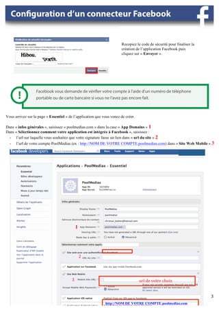 Recopiez le code de sécurité pour finaliser la
                                                                                                             création de l’application Facebook puis
                                                                                                             cliquez sur « Envoyer ».




Vous arrivez sur la page « Essentiel » de l’application que vous venez de créer.

Dans « infos générales », saisissez « poolmedias.com » dans la case « App Domains » 1
Dans « Sélectionnez comment votre application est intégrée à Facebook », saisissez :
  - l’url sur laquelle vous souhaitez que votre signature fasse un lien dans « url du site » 2
  - l’url de votre compte PoolMedias (ex : http://NOM DE VOTRE COMPTE.poolmedias.com) dans « Site Web Mobile » 3

                                                                                                                                                                                                                                                     	
  




                                                                                   	
               	
  




                                             1	
  


                                                                   	
  
                                                                   	
  
                                                 2	
  
                                                 	
               	
  



                                         3	
               	
  	
  	
  	
  	
  	
  	
  	
  	
  	
  	
  	
  	
  	
  	
  	
  	
  	
  	
  	
  	
  	
  	
  	
  	
  	
  	
  	
  	
  	
  	
  	
  	
  	
  	
  	
  	
  	
  url	
  de	
  votre	
  choix	
  
                                         	
  

                                                                                                                                                                                                                                                            3	
  
                                                                   http://NOM DE VOTRE COMPTE.poolmedias.com	
                                                                                                                                              	
  
 