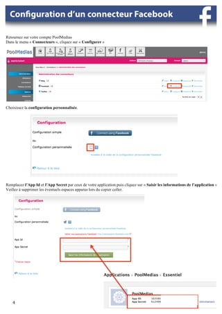 Retournez sur votre compte PoolMedias
Dans le menu « Connecteurs », cliquez sur « Configurer »




                                                                                                     	
  



Choisissez la configuration personnalisée.

                                                                                                            	
  




                                                  	
  




Remplacez l’App Id et l’App Secret par ceux de votre application puis cliquez sur « Saisir les informations de l’application ».
Veillez à supprimer les éventuels espaces apparus lors du copier coller.




                                  	
  




            	
                                                            	
                  	
  
    4	
  
     	
  
 