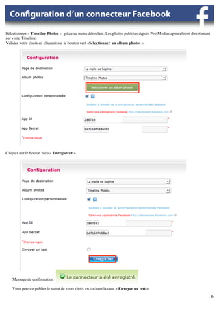 Sélectionnez « Timeline Photos » grâce au menu déroulant. Les photos publiées depuis PoolMedias apparaîtront directement
sur votre Timeline.
Validez votre choix en cliquant sur le bouton vert «Sélectionner un album photos ».




                                                  	
  




                                                                	
  

                                                                              	
  




Cliquez sur le bouton bleu « Enregistrer ».




                                                                       	
  

                                                                              	
  




                                                         	
  


                                                                                                       	
  
    Message de confirmation :

    Vous pouvez publier le statut de votre choix en cochant la case « Envoyer un test »
            	
                                                                                                             6	
  
                                                                                                                           	
  
                                                                                                                                	
  
 