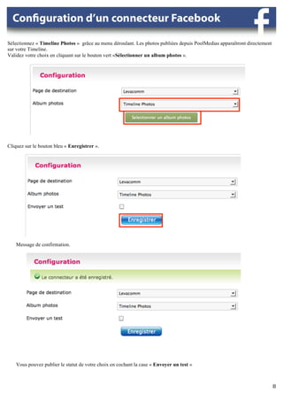 Sélectionnez « Timeline Photos » grâce au menu déroulant. Les photos publiées depuis PoolMedias apparaîtront directement
sur votre Timeline.
Validez votre choix en cliquant sur le bouton vert «Sélectionner un album photos ».




                                                      	
  

                                                             	
  




Cliquez sur le bouton bleu « Enregistrer ».




                                                      	
  



    Message de confirmation.	
  




                                                                                                         	
  	
  

    Vous pouvez publier le statut de votre choix en cochant la case « Envoyer un test »
    	
  
             	
  
                                                                                                                           8	
  
                                                                                                                           	
  
 