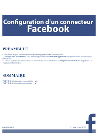  




PREAMBULE
Ce document propose 2 manières de configurer une page Facebook sur PoolMedias.
La configuration personnalisée vous permet de personnaliser le nom de l’application qui apparaîtra sous chacune de vos
publications.
Si vous ne souhaitez pas personnaliser vos publications, suivez directement la configuration automatique qui publiera via
l’application PoolMedias.
	
  

	
  


SOMMAIRE
	
  
PARTIE 1 - Configuration personnalisée     p.2
PARTIE 2 - Configuration automatique       p.7
	
  




            	
  
                                                                                                                        1	
  
 