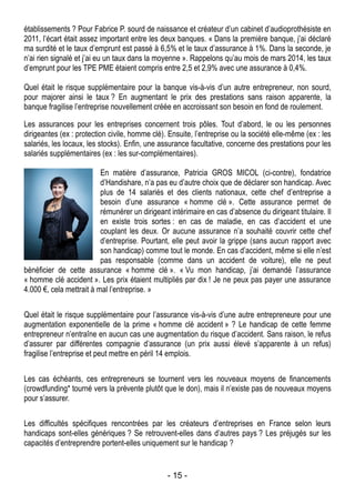 - 15 -
établissements ? Pour Fabrice P. sourd de naissance et créateur d’un cabinet d’audioprothésiste en
2011, l’écart était assez important entre les deux banques. « Dans la première banque, j’ai déclaré
ma surdité et le taux d’emprunt est passé à 6,5% et le taux d’assurance à 1%. Dans la seconde, je
n’ai rien signalé et j’ai eu un taux dans la moyenne ». Rappelons qu’au mois de mars 2014, les taux
d’emprunt pour les TPE PME étaient compris entre 2,5 et 2,9% avec une assurance à 0,4%.
Quel était le risque supplémentaire pour la banque vis-à-vis d’un autre entrepreneur, non sourd,
pour majorer ainsi le taux ? En augmentant le prix des prestations sans raison apparente, la
banque fragilise l’entreprise nouvellement créée en accroissant son besoin en fond de roulement.
Les assurances pour les entreprises concernent trois pôles. Tout d’abord, le ou les personnes
dirigeantes (ex : protection civile, homme clé). Ensuite, l’entreprise ou la société elle-même (ex : les
salariés, les locaux, les stocks). Enfin, une assurance facultative, concerne des prestations pour les
salariés supplémentaires (ex : les sur-complémentaires).
En matière d’assurance, Patricia GROS MICOL (ci-contre), fondatrice
d’Handishare, n’a pas eu d’autre choix que de déclarer son handicap. Avec
plus de 14 salariés et des clients nationaux, cette chef d’entreprise a
besoin d’une assurance « homme clé ». Cette assurance permet de
rémunérer un dirigeant intérimaire en cas d’absence du dirigeant titulaire. Il
en existe trois sortes : en cas de maladie, en cas d’accident et une
couplant les deux. Or aucune assurance n’a souhaité couvrir cette chef
d’entreprise. Pourtant, elle peut avoir la grippe (sans aucun rapport avec
son handicap) comme tout le monde. En cas d’accident, même si elle n’est
pas responsable (comme dans un accident de voiture), elle ne peut
bénéficier de cette assurance « homme clé ». « Vu mon handicap, j’ai demandé l’assurance
« homme clé accident ». Les prix étaient multipliés par dix ! Je ne peux pas payer une assurance
4.000 €, cela mettrait à mal l’entreprise. »
Quel était le risque supplémentaire pour l’assurance vis-à-vis d’une autre entrepreneure pour une
augmentation exponentielle de la prime « homme clé accident » ? Le handicap de cette femme
entrepreneur n’entraîne en aucun cas une augmentation du risque d’accident. Sans raison, le refus
d’assurer par différentes compagnie d’assurance (un prix aussi élevé s’apparente à un refus)
fragilise l’entreprise et peut mettre en péril 14 emplois.
Les cas échéants, ces entrepreneurs se tournent vers les nouveaux moyens de financements
(crowdfunding* tourné vers la prévente plutôt que le don), mais il n’existe pas de nouveaux moyens
pour s’assurer.
Les difficultés spécifiques rencontrées par les créateurs d’entreprises en France selon leurs
handicaps sont-elles génériques ? Se retrouvent-elles dans d’autres pays ? Les préjugés sur les
capacités d’entreprendre portent-elles uniquement sur le handicap ?
 