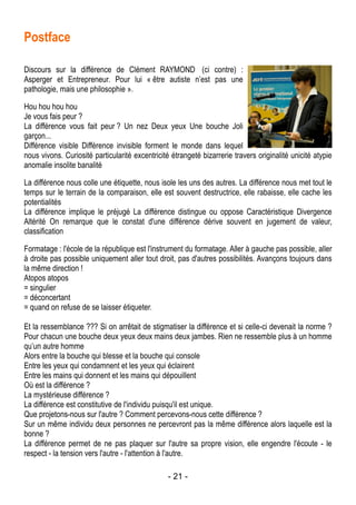 - 21 -
Postface
Discours sur la différence de Clément RAYMOND (ci contre) :
Asperger et Entrepreneur. Pour lui « être autiste n’est pas une
pathologie, mais une philosophie ».
Hou hou hou hou
Je vous fais peur ?
La différence vous fait peur ? Un nez Deux yeux Une bouche Joli
garçon...
Différence visible Différence invisible forment le monde dans lequel
nous vivons. Curiosité particularité excentricité étrangeté bizarrerie travers originalité unicité atypie
anomalie insolite banalité
La différence nous colle une étiquette, nous isole les uns des autres. La différence nous met tout le
temps sur le terrain de la comparaison, elle est souvent destructrice, elle rabaisse, elle cache les
potentialités
La différence implique le préjugé La différence distingue ou oppose Caractéristique Divergence
Altérité On remarque que le constat d'une différence dérive souvent en jugement de valeur,
classification
Formatage : l'école de la république est l'instrument du formatage. Aller à gauche pas possible, aller
à droite pas possible uniquement aller tout droit, pas d'autres possibilités. Avançons toujours dans
la même direction !
Atopos atopos
= singulier
= déconcertant
= quand on refuse de se laisser étiqueter.
Et la ressemblance ??? Si on arrêtait de stigmatiser la différence et si celle-ci devenait la norme ?
Pour chacun une bouche deux yeux deux mains deux jambes. Rien ne ressemble plus à un homme
qu’un autre homme
Alors entre la bouche qui blesse et la bouche qui console
Entre les yeux qui condamnent et les yeux qui éclairent
Entre les mains qui donnent et les mains qui dépouillent
Où est la différence ?
La mystérieuse différence ?
La différence est constitutive de l'individu puisqu'il est unique.
Que projetons-nous sur l'autre ? Comment percevons-nous cette différence ?
Sur un même individu deux personnes ne percevront pas la même différence alors laquelle est la
bonne ?
La différence permet de ne pas plaquer sur l'autre sa propre vision, elle engendre l'écoute - le
respect - la tension vers l'autre - l'attention à l'autre.
 