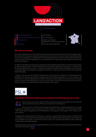 31
Description du projet :
Nous avons développé une offre de formation permettant aux professionnels de santé de diagnostiquer
les troubles de la langue des signes française dans un public sourd au moyen de tests linguistiques. Nous
nous sommes appuyés sur une batterie de tests linguistiques (sur des sourds sains), évaluant finement
chaque niveau du signal linguistique, de la compréhension de signes isolés, des phrases simples et des
phrases complexes.
En effet la population sourde signante représente près de 182 000 personnes dont l’accès aux soins peut
se révéler problématique. Avant le développement des tests linguistiques Lang'Action, il n’existait pas
de base de référence, de « norme », à laquelle comparer les performances de patients sourds signants
: impossible dès lors de détecter la présence même d’un trouble de la communication en Langue des
Signes Française.
Il existe en France plus de 25 600 orthophonistes et 60 écoles de médecine et d'orthophonie pour
lesquelles des sessions de formation régulières pourraient être proposées. En ce qui concerne les
cliniciens, il y a environ 2500 hôpitaux et CHU en France qui, depuis 1996, sont tenus de suivre un certain
nombre d’heures de formation par an. Ainsi, en 2019, dans le domaine de la santé, ce sont environ 6
millions d'euros qui ont été dépensés uniquement pour la formation.
Zone géographique
Structure de Transfert de Techno
Laboratoire
Tutelles
Ile de France
PSL Valorisation
Institut Jean Nicod
Département d'études cognitives
Ecole Normale Supérieure
Karla Balaa - Directrice adjointe de l’Innovation et de l’Entrepreneuriat de PSL :
Nous sommes ravis qu’un projet de PSL en sciences humaines et sociales soit récompensé
dans le cadre du concours iPhD et se voit décerner un Grand prix !
Nous avons eu le plaisir d’accompagner Charlotte dans le développement de son projet
Lang’Action, notamment dans le cadre de notre formation à l’innovation et l’entrepreneuriat PSL-
iTeams ainsi que du programme PSL-Prématuration, récompensant des projets à fort impact socio-
économique.
L’engagement entrepreneurial de Charlotte couplé aux opportunités offertes dans le cadre de ce
concours et à la poursuite de l’accompagnement de PSL-Valorisation permettra assurément à Charlotte
de concrétiser son projet, ouvrant ainsi l’accès à des outils innovants de détection des troubles du
langage dans les langues signées.
Cela permettra aux personnes sourdes de bénéficier d’une qualité de soins égale à celle dont bénéficient
tous leurs concitoyens.
LANG'ACTION
Mme Charlotte Hauser
Technologie médicale
 