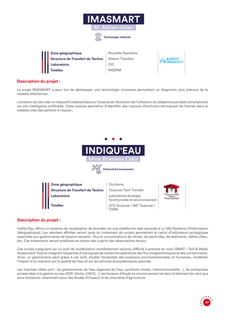 47
IMASMART
M. Adrien Julian
Description du projet :
Le projet IMASMART a pour but de développer une technologie innovante permettant un diagnostic plus précoce de la
maladie d’Alzheimer.
L'ambition est de créer un dispositif médical basé sur l’analyse de l’évolution de l’utilisation du téléphone portable (smartphone)
via une intelligence artificielle. Cette analyse permettra d’identifier des ruptures d’évolution témoignant de l’entrée dans la
maladie chez des patients à risques.,
Description du projet :
IndiQu’Eau offrira un système de visualisation de données via une plateforme web associée à un SIG (Système d’Information
Géographique). Les résultats affichés seront issus du traitement de scripts permettant le calcul d’indicateurs écologiques
essentiels aux gestionnaires de bassins versants : flux et concentrations de nitrate, de pesticides, de sédiments, débits d’eau,
etc. Ces traitements seront améliorés en temps réel à partir des observations terrain.
Ces scripts s'appuient sur un outil de modélisation mondialement reconnu difficile à prendre en main (SWAT – Soil & Water
Assessment Tool) et intègrent l'expertise d’une équipe de recherche spécialiste des flux biogéochimiques et des contaminants.
Ainsi, un gestionnaire peut grâce à cet outil, étudier l’ensemble des pressions environnementales et humaines, modéliser
l’impact d’un scénario sur la qualité de l’eau et sur les services écosystémiques associés.
Les marchés cibles sont : les gestionnaires de l’eau (agences de l’eau, syndicats mixtes, intercommunalité…), les entreprises
privées liées à la gestion en eau (EDF, Véolia, CACG…), les bureaux d’étude en environnement et dans le bâtiment (en tant que
sous-traitances notamment pour des études d’impact) et les chambres d’agriculture.
Zone géographique
Structure de Transfert de Techno
Laboratoire
Tutelles
Nouvelle Aquitaine
Alienor Transfert
CIC
INSERM
INDIQU'EAU
Mme Roxelane Cakir
Zone géographique
Structure de Transfert de Techno
Laboratoire
Tutelles
Occitanie
Toulouse Tech Transfer
Laboratoire écologie
fonctionnelle et environnement
UT3 Toulouse / INP Toulouse /
CNRS
Technologie médicale
Chimie & Environnement
 