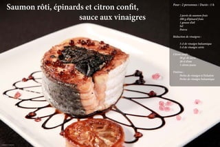 Saumon rôti, épinards et citron confit, 				   Pour : 2 personnes / Durée : 1 h

                                                         	

          											sauce aux vinaigres                 	
                                                         	
                                                         	
                                                           2 pavés de saumon frais
                                                           200 g d’épinard frais
                                                           1 gousse d’ail
                                                         	Sel
                                                         	Poivre

                                                         Réduction de vinaigres :

                                                         	    5 cl de vinaigre balsamique
                                                         	    5 cl de vinaigre xérès

                                                         Citron confit :
                                                         	    50 gr de sucre
                                                         	    20 cl d’eau
                                                         	    1 citron jaune

                                                         Finition :
                                                         	     Perles de vinaigre à l’échalote
                                                         	     Perles de vinaigre balsamique




Crédit photo Loïc Rossignol
                                                                          La qualité professionnelle pour tous !
 