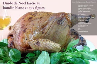 Dinde de Noël farcie au      Pour : 6 à 8 personnes / Durée : 3 heures

                                        		 1 dinde fermière de 3,5 à 4 kg

           boudin blanc et aux figues   		
                                        		
                                        		
                                           2 boudins blancs
                                           100 g de foies de volaille
                                           250 g de farce achetée toute faite
                                        		 250 g de figues sêchées
                                        		 1 œuf entier
                                        		 40 g de beurre
                                        		 5 cl de lait
                                        		 1 cuil. à soupe de crème fraîche
                                        		 1/2 botte de persil plat
                                        		 1/2 botte de cerfeuil
                                        		3 échalotes
                                        		 2 tranches de pain de mie
                                        		 15 cl de Noilly Prat
                                        		Quatre-épices
                                        		Sel
                                        		Poivre
                                        		Piment d’Espelette




Crédit photo Loïc Rossignol                                    La qualité professionnelle pour tous !
 