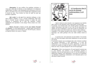 Alimentation. Si vous souffrez d’un problème valvulaire, si
votre cœur a déjà subi un infarctus, ou tout simplement si le manque de
souffle limite vos efforts, votre alimentation devra être pauvre en sel. En
effet, le sel retient l’eau et un excès de liquide dans l’organisme accroît
le travail du cœur. Vous éviterez les excès de table les jours qui
précèdent l’opération.
Aide sociale. Le coût réel d’une opération cardiaque se situe
entre 10.000 et 20.000 €, s’il n’y a aucune complication. Dans notre
pays la Sécurité Sociale rembourse presque la totalité des soins
médicaux et hospitaliers par le biais des mutuelles. Certains
suppléments sont cependant à votre charge. Prenez contact avec votre
mutuelle.
Maison d’accueil. L’hôpital possède une maison d’accueil
« Le Roseau ». Si votre famille (proche) souhaite loger à proximité de
l’hôpital, contactez le 02 764 20 50 ou le 02 764 20 56 pour y réserver
un logement durant votre séjour à l’hôpital.

4. Convalescence dans le
service de chirurgie
cardiovasculaire: 7 à 10
jours

Après le séjour en soins intensifs, vous regagnerez une chambre
dans l’unité où vous séjourniez avant l’intervention, au 6ème étage.
En principe, vous remontez dans votre chambre porteur seulement d’un
cathéter intraveineux situé dans le cou et des fils de pace-maker. Le
cathéter sera ôté le lendemain si votre état de santé est satisfaisant. Les
fils de pace-maker seront ôtés le 4ème jour, selon les ordres médicaux.
Cependant, il est toujours possible qu’une sonde à oxygène, un drain
thoracique, une sonde gastrique et/ou une sonde urinaire restent en
place.
Le premier jour, votre autonomie sera très réduite. C’est normal,
mais vous ferez des progrès relativement rapidement au cours des jours
qui suivent.
Le personnel soignant vous accompagne dans cette évolution en prêtant
une attention particulière à votre alimentation, à la prise des
médicaments, à la cicatrisation des plaies opératoires, au suivi des
examens de contrôle, au temps de repos en veillant à faire respecter les
heures de visite, à la reprise progressive des activités physiques.
Alimentation. Celle-ci sera progressive. De semi-liquide le premier jour
en soins intensifs, vous passerez à une alimentation normale le
lendemain, mais de toute façon pauvre en sel. Si vous êtes diabétique, la
diététicienne adaptera votre alimentation. Vous pouvez lui transmettre
vos habitudes et préférences alimentaires via le document prévu à cet
effet dans la farde d’accueil.

10

23

 