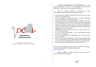 Traitement anticoagulant oral (anti-vitamine K). Si votre
traitement nécessite la prise d’un anticoagulant oral (Sintrom®,
Marevan®, Marcoumar®), voici quelques informations.
Pour une efficacité optimale en minimisant le risque
d’hémorragie, il est essentiel de retenir les points suivants :
• Un traitement anti-vitamine K doit être pris tous les jours à la même
•
•

•
•
•
•

•

Département cardiovasculaire
Cliniques Universitaires Saint-Luc 1200 Bruxelles.

heure (le soir de préférence).
Il doit être équilibré : un surdosage est lié à un risque d’hémorragie
et un sous-dosage à un risque de thrombose.
Il doit être surveillé par le contrôle régulier de l’INR. Il s’agit d’un
test de laboratoire sur prélèvement de sang (si possible effectué dans
le même laboratoire). Ce test mesure le temps de coagulation du
patient et le compare à celui d’un sujet qui ne reçoit pas de traitement
à base d’un anti-vitamine K. L’INR permet d’évaluer l’efficacité du
traitement par un anti-vitamine K.
L’INR cible se situe généralement entre 2 et 3 mais est plus élevé
pour certaines affections.
En cas de signes d’hémorragie, il faut immédiatement prendre
contact avec un médecin.
Il ne faut pas prendre d’autres médicaments de sa propre initiative
sans avis médical.
Pour éviter tout risque d’hémorragie, il faut toujours signaler toute
prise d’anti-vitamine K au personnel soignant et paramédical. Portez
sur vous une carte mentionnant que vous prenez un anti-vitamine K.
Il ne faut pas laisser ces médicaments à portée des enfants.

Un livret sur l’anticoagulation orale vous sera remis lors de votre départ.
Vous pouvez également vous référez au site internet
http://www.girtac.be
Ligne du temps: La feuille en annexe reprend les points à
retenir dès votre sortie de l’hôpital.

2

31

 