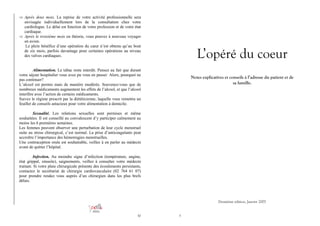 ⇒ Après deux mois. La reprise de votre activité professionnelle sera

envisagée individuellement lors de la consultation chez votre
cardiologue. Le délai est fonction de votre profession et de votre état
cardiaque.
⇒ Après le troisième mois en théorie, vous pouvez à nouveau voyager
en avion.
Le plein bénéfice d’une opération du cœur n’est obtenu qu’au bout
de six mois, parfois davantage pour certaines opérations au niveau
des valves cardiaques.

L’opéré du coeur

Alimentation. Le tabac reste interdit. Pensez au fait que durant
votre séjour hospitalier vous avez pu vous en passer. Alors, pourquoi ne
pas continuer?
L’alcool est permis mais de manière modérée. Souvenez-vous que de
nombreux médicaments augmentent les effets de l’alcool, et que l’alcool
interfère avec l’action de certains médicaments.
Suivez le régime prescrit par la diététicienne, laquelle vous remettra un
feuillet de conseils astucieux pour votre alimentation à domicile.

Notes explicatives et conseils à l’adresse du patient et de
sa famille.

Sexualité. Les relations sexuelles sont permises et même
souhaitées. Il est conseillé au convalescent d’y participer calmement au
moins les 6 premières semaines.
Les femmes peuvent observer une perturbation de leur cycle menstruel
suite au stress chirurgical, c’est normal. La prise d’anticoagulants peut
accroître l’importance des hémorragies menstruelles.
Une contraception orale est souhaitable, veillez à en parler au médecin
avant de quitter l’hôpital.
Infection. Au moindre signe d’infection (température, angine,
état grippal, sinusite), saignements, veillez à consulter votre médecin
traitant. Si votre plaie chirurgicale présente des écoulements persistants,
contactez le secrétariat de chirurgie cardiovasculaire (02 764 61 07)
pour prendre rendez vous auprès d’un chirurgien dans les plus brefs
délais.

Deuxième édition, Janvier 2007

30

3

 