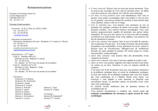 Renseignements généraux

⇒ À votre sortie de l’hôpital vous ne serez pas encore autonome. Vous

Cliniques Universitaires Saint-Luc
Avenue Hippocrate 10
1200 BRUXELLES
Tél. : 02 764 11 11

⇒

Chirurgie Cardiovasculaire :

⇒

Secrétariat : de 8h à 12h30, de 13h30 à 16h30
Tél. : 02 764 61 07
Fax : 02 764 89 60
ccv@chir.ucl.ac.be
Information préopératoire:
Infirmières coordinatrices de soins : Mesdames Cl. Lemaire et I.Breuer
Tel : 02 764 11 11
Fax : 02 764 89 60
claudine.lemaire@clin.ucl.ac.be
ingrid.breuer@clin.ucl.ac.be

⇒

Hospitalisation : (6ème étage)
Unité 61 : chambres 600 à 615
Infirmière en chef : Madame S. Laurent
Tél. : 02 764 61 02
Tél. chambre : 02 764 0 suivi du numéro de la chambre
Unité 62 : chambres 625 à 639
Infirmière en chef : Madame L. Hody
Tél. : 02 764 62 02
Tél. chambre : 02 764 0 suivi du numéro de la chambre
Chirurgiens :
Professeur G. El Khoury
Professeur Ph. Noirhomme
Professeur J. Rubay
Professeur R. Verhelst
Docteur A. Poncelet
Docteur P. Astarci
Docteur D. Glineur
Docteur N. Bethuyne
Docteur L. De Kerchove
Docteur V. Lacroix

⇒
⇒
⇒

Docteur C. Claus
Docteur JC. Funken
Consultants:
Docteur Ph. Bettendorff
Docteur P.Y. Etienne

4

29

ne pouvez pas envisager de vivre seul les premiers jours. Au début
vous devez pouvoir vous reposer sur l’aide de votre entourage.
Les deux ou trois premiers jours vous déambulerez chez vous et
pourrez vous rendre, accompagné, dans votre jardin si vous en avez
un. En général, vous pouvez monter les escaliers et donc dormir dans
votre chambre, même si elle est à l’étage.
Vers le troisième jour, vous pourrez vous promener en rue, la
première fois quelques centaines de mètres tout au plus. Pendant la
première semaine, vous sortirez toujours accompagné. Vous vous
sentirez progressivement capable de participer aux petites tâches
ménagères. Si vous avez des varices, ou si vous avez subi un pontage
coronarien avec prélèvement d’une veine saphène, vous porterez vos
bas de contention la journée.
Après une semaine vous pourrez faire le tour d’un pâté de maisons,
une ou plusieurs fois par jour. Si le temps le permet, des promenades
journalières sont souhaitables. Evitez néanmoins les excès, surtout le
premier mois de convalescence. Ménagez-vous de nombreuses
périodes de repos pendant la journée. De courts trajets en voiture
sont possibles, comme passager.
Après deux semaines vous pourrez faire des promenades d’une
vingtaine de minutes.
Après trois semaines vous serez à nouveau capable de rouler à vélo.
Après un mois vous pourrez supporter des trajets de plus d’une heure
en voiture ou en train. Attention, il vous est toujours interdit de
conduire.
C’est aussi vers la fin du premier mois que vous pourrez commencer
la revalidation cardiaque dans un centre de réadaptation cardiaque.
La liste des centres de revalidation cardiaque peut vous être fournie
par votre cardiologue ou à l’hôpital, durant votre séjour. Les
exercices y sont adaptés à votre personne et effectués sous
surveillance étroite. La première séance est précédée d’une visite
chez votre cardiologue.
La sécurité sociale rembourse plus de quarante séances de
revalidation par an.
Vous pourrez recommencer à conduire une voiture après six
semaines (consolidation du sternum) et après accord de votre
cardiologue.

 