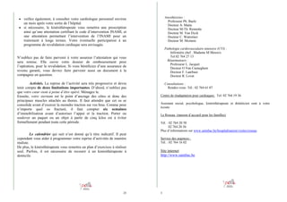 Anesthésistes :
Professeur Ph. Baele
Docteur A. Matta
Docteur M-Th. Rennotte
Docteur M. Van Dyck
Docteur C. Watremez
Docteur M. Momeni

• veillez également, à consulter votre cardiologue personnel environ

un mois après votre sortie de l’hôpital.
• si nécessaire, le kinésithérapeute vous remettra une prescription
ainsi qu’une attestation certifiant le code d’intervention INAMI, et
une attestation permettant l’intervention de l’INAMI pour un
traitement à longs termes. Votre éventuelle participation à un
programme de revalidation cardiaque sera envisagée.

Pathologie cardiovasculaire intensive (CVI) :
Infirmière chef : Madame M.Meuwis
Tel.02 764 27 13
Réanimateurs :
Professeur L. Jacquet
Docteur O.Van Caeneghem
Docteur F. Laarbaui
Docteur R. Lovat

N’oubliez pas de faire parvenir à votre assureur l’attestation qui vous
sera remise. Elle ouvre votre dossier de remboursement pour
l’opération, pour la revalidation. Si vous bénéficiez d’une assurance de
revenu garanti, vous devrez faire parvenir aussi un document à la
compagnie en question.
Activités. La reprise de l’activité sera très progressive et devra
tenir compte de deux limitations importantes. D’abord, n’oubliez pas
que votre cœur vient à peine d’être opéré. Ménagez le.
Ensuite, votre sternum est le point d’ancrage des côtes et donc des
principaux muscles attachés au thorax. Il faut attendre que cet os se
consolide avant d’exercer la moindre traction sur vos bras. Comme pour
n’importe quel os fracturé, il faut compter six semaines
d’immobilisation avant d’autoriser l’appui et la traction. Porter ou
soulever un paquet ou un objet à partir de cinq kilos est à éviter
formellement pendant toute cette période.
Le calendrier qui suit n’est donné qu’à titre indicatif. Il peut
cependant vous aider à programmer votre reprise d’activités de manière
réaliste.
De plus, le kinésithérapeute vous remettra un plan d’exercices à réaliser
seul. Parfois, il est nécessaire de recourir à un kinésithérapeute à
domicile.

28

Consultations :
Rendez-vous: Tél.: 02 764 61 07
Centre de réadaptation pour cardiaques: Tel: 02 764 19 36
Assistant social, psychologue, kinésithérapeute et diététicien sont à votre
écoute.
Le Roseau (maison d’accueil pour les familles)
Tél. : 02 764 20 50
02 764 20 56
Plus d’informations sur www.saintluc.be/hospitalisation/visites/roseau
Service des urgences :
Tél. : 02 764 16 02

Site internet
http://www.saintluc.be

5

 