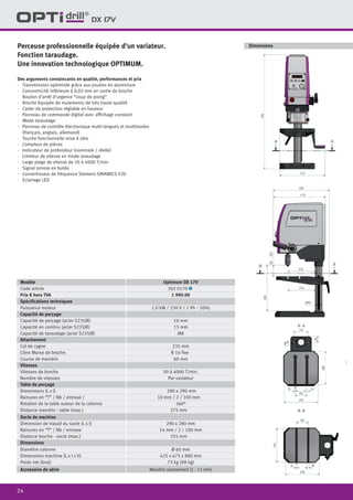 24
DX 17V
Perceuse professionnelle équipée d’un variateur.
Fonction taraudage.
Une innovation technologique OPTIMUM.
Des arguments convaincants en qualité, performances et prix
·	 Transmission optimisée grâce aux poulies en aluminium
·	 Concentricité inférieure à 0,03 mm en sortie de broche
·	 Bouton d’arrêt d’urgence “coup de poing”
·	 Broche équipée de roulements de très haute qualité
·	 Carter de protection réglable en hauteur
·	 Panneau de commande digital avec affichage constant
·	 Mode taraudage
·	 Panneau de contrôle électronique multi-langues et multimodes
(français, anglais, allemand)
·	 Touche fonctionnelle mise à zéro
·	 Compteur de pièces
·	 Indicateur de profondeur (nominale / réelle)
·	 Limiteur de vitesse en mode taraudage
·	 Large plage de vitesse de 50 à 4000 T/min
·	 Signal sonore en butée
·	 Convertisseur de fréquence Siemens SINAMICS V20
·	 Eclairage LED
Modèle Optimum DX 17V
Code article 302 0170 1
Prix € hors TVA 1 990.00
Spécifications techniques
Puissance moteur 1.0 kW / 230 V / 1 Ph ˜ 50Hz
Capacité de perçage
Capacité de perçage (acier S235JR) 16 mm
Capacité en continu (acier S235JR) 13 mm
Capacité de taraudage (acier S235JR) M8
Attachement
Col de cygne 235 mm
Cône Morse de broche B 16 fixe
Course de mandrin 60 mm
Vitesses
Vitesses de broche 50 à 4000 T/min.
Nombre de vitesses Par variateur
Table de perçage
Dimensions (L x l) 290 x 290 mm
Rainures en “T” / Nb / entraxe / 10 mm / 2 / 100 mm
Rotation de la table autour de la colonne 360°
Distance mandrin - table (max.) 375 mm
Socle de machine
Dimension de travail du socle (L x l) 290 x 280 mm
Rainures en “T” / Nb / entraxe 14 mm / 2 / 100 mm
Distance broche - socle (max.) 355 mm
Dimensions
Diamètre colonne Ø 60 mm
Dimensions machine (L x l x h) 425 x 475 x 980 mm
Poids net (brut) 73 kg (98 kg)
Accessoire de série Mandrin autoserrant (1 - 13 mm)
Dimensions
 