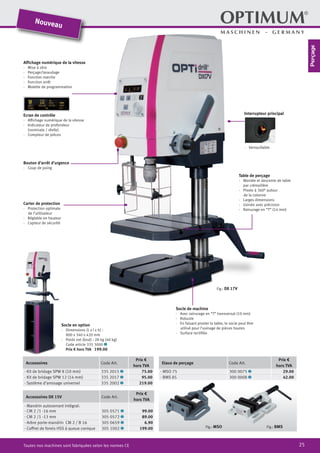 25Toutes nos machines sont fabriquées selon les normes CE
Bouton d’arrêt d’urgence
·	 Coup de poing
Carter de protection
·	 Protection optimale
de l’utilisateur
·	 Réglable en hauteur
·	 Capteur de sécurité
Table de perçage
·	 Montée et descente de table
	 par crémaillère
·	 Pivote à 360° autour
de la colonne
·	 Larges dimensions
·	 Usinée avec précision
·	 Rainurage en “T” (14 mm)
Affichage numérique de la vitesse
·	 Mise à zéro
·	Perçage/taraudage
·	 Fonction marche
·	 Fonction arrêt
·	 Molette de programmation
Ecran de contrôle
·	 Affichage numérique de la vitesse
·	 Indicateur de profondeur
	 (nominale / réelle)
·	 Compteur de pièces
Interrupteur principal
·	Verrouillable
Socle de machine
·	 Avec rainurage en “T” transversal (10 mm)
·	Robuste
·	 En faisant pivoter la table, le socle peut être
utilisé pour l’usinage de pièces hautes
·	 Surface rectifiée
Fig.: DX 17V
Accessoires Code Art.
Prix €
hors TVA
· Kit de bridage SPW 8 (10 mm) 335 2015 2 75.00
· Kit de bridage SPW 12 (14 mm) 335 2017 2 95.00
· Système d‘arrosage universel 335 2002 2 219.00
Accessoires DX 15V Code Art.
Prix €
hors TVA
· Mandrin autoserrant intégral:
· CM 2 /1 -16 mm 305 0571 2 99.00
· CM 2 /1 -13 mm 305 0572 2 89.00
· Arbre porte-mandrin CM 2 / B 16 305 0659 2 6.90
· Coffret de forets HSS à queue conique 305 1002 2 199.00
Etaux de perçage Code Art.
Prix €
hors TVA
· MSO 75 300 0075 2 29.00
· BMS 85 300 0008 2 42.00
Fig.: MSO Fig.: BMS
Socle en option
·	 Dimensions (L x l x h) :
800 x 340 x 420 mm
·	 Poids net (brut) : 28 kg (40 kg)
Code article 335 3000 2
	 Prix € hors TVA 199.00
Nouveau
Perçage
 
