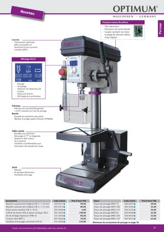 27Toutes nos machines sont fabriquées selon les normes CE
Courroie
·	 Transmission optimisée
grâce aux poulies en
	 aluminium et aux courroies
crantées GATES
Accessoires Code article Prix € hors TVA
Mandrin autoserrant intégral CM 2 / 1-16 mm 305 0571 2 99,00
Mandrin autoserrant intégral CM 2 / 1-13 mm 305 0572 2 89,00
Arbre porte-mandrin CM 2 / B 16 305 0659 2 6,90
Coffret de forets HSS à queue conique CM 2 305 1002 2 199,00
Kit de bridage Optimum SPW 10 335 2016 2 85,00
Chasse cône MSP 1 305 0636 2 29,00
Système d‘arrosage universel (230 V) 335 2002 2 219,00
Etaux Code article Prix € hors TVA
Etaux de perçage MSO 75 300 0075 2 29,00
Etaux de perçage MSO 100 300 0100 2 35,00
Etaux de perçage MSO 125 300 0125 2 44,00
Etaux de perçage BMS 85 300 0008 2 42,00
Etaux de perçage BMS 100 300 0010 2 55,00
Etaux de perçage BMS 120 300 0012 2 62,00
Précision
·	 Précision de concentricité garantie
≤ 0.015 mesurée sur l‘axe de perçage
Broche
·	 Equipée de roulements très précis
·	 Mandrin à serrage rapide Premium OPTIMUM
Table croisée
·	 Rectifiée avec précision
·	 Rainurage en “T” en diagonale
·	 Rotation à 360° autour
de la colonne
·	 Gouttière circonférentielle pour
évacuation des liquides de coupe
Socle
·	Robuste
·	 De grandes dimensions
·	 Possibilité d’ancrage
Nouveau
Puissant moteur Brushless
·· Très silencieux
·· Puissance de sortie élevée
·· Couple constant sur toute
la plage de vitesses même
à bas régime
Affichage OLE D
·	 Perçage
·	 Taraudage
·	 Sélection de l‘épaisseur de
la pièce
·	 Vitesse de broche
·	 Affichage de la profondeur
Retrouvez les accessoires de perçage en page 56
Perçage
 