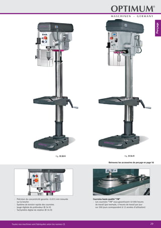 29Toutes nos machines sont fabriquées selon les normes CE
·	 Précision de concentricité garantie < 0.015 mm mesurée
sur la broche
·	 Système de tension rapide des courroies
·	 Jauge digitale de profondeur (B 34 H)
·	 Tachymètre digital de rotation (B 34 H)	
Fig.: B 34 HFig.: B 28 H
Courroies haute qualité “7M”
·	 Les courroies “7M” vous garantissent 10 000 heures
de travail (par exemple, 4 heures de travail par jour
sur 200 jours correspondent à 12 années d’utilisation)
Retrouvez les accessoires de perçage en page 56
Perçage
 