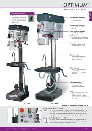31Toutes nos machines sont fabriquées selon les normes CE
Broche de perçage
·	 Précision de concentricité garantie
	 < 0.015 mm mesurée sur la broche
Jauge digitale de profondeur
·	 Avec affichage en façade
	 (sur B 34 HV)
Fig.: B 28 HV
Afficheur digital de rotation
·	 Permet de lire précisément
le régime de broche
Lampe de travail
·	 Intégrée à la tête de broche
·	 Lampe halogène puissante
Table de perçage
·	 Montée et descente de table
par crémaillère
·	 Rainurage en “T” en diagonale
	 très précis
·	 Double serrage de table
Colonne en acier
·	 Colonne de grand diamètre
	 garantissant une parfaite
	 rigidité de la machine
Socle
·	 Très robuste avec rainures en “T”
·	 De grandes dimensions
·	 Possibilité de brider les pièces
de grandes dimensions directement
sur le socle
Fig.: B 34 HV
Système d’arrosage
·	 De série sur les modèles
	 B 28 HV et B 34 HV
·	 Capacité du réservoir 4,5 L
Système rapide de tension
·	 Système de tension rapide des
courroies
Usinage en mode "Taraudage" sur B 34 HV
· Le moteur démarre en baissant le cabestan. Le sens de rotation est
automatiquement inversé en butée de jauge de profondeur (réglable).
Idéal pour les opérations de taraudage d’appoint.
Usinage en mode "Auto" sur B 34 HV
· En mode automatique, le moteur démarre automatiquement à la
descente du levier et s’arrête dès le retour à la position initiale. De
cette façon, il n’est pas nécessaire de presser le bouton Marche/Arrêt
pour répéter l’opération. Idéal pour le perçage répétitif ou positionnel.
auto
Retrouvez les accessoires de perçage en page 56
Puissant moteur Brushless
·· Très silencieux
·· Puissance de sortie élevée
·· Couple constant sur toute
la plage de vitesses même
à bas régime
Perçage
 