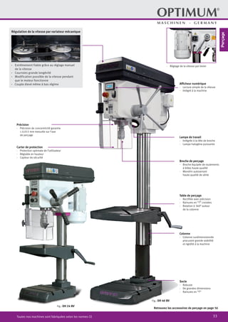 33Toutes nos machines sont fabriquées selon les normes CE
Afficheur numérique
·	 Lecture simple de la vitesse
·	 Intégré à la machine
·	 Réglage de la vitesse par levier
Précision
·	 Précision de concentricité garantie
≤ 0.015 mm mesurée sur l’axe
de perçage
Carter de protection
·	 Protection optimale de l’utilisateur
·	 Réglable en hauteur
·	 Capteur de sécurité
Lampe de travail
·	 Intégrée à la tête de broche
·	 Lampe halogène puissante
Broche de perçage
·	 Broche équipée de roulements
à billes haute qualité
·	 Mandrin autoserrant
haute qualité de série
Table de perçage
·	 Rectifiée avec précision
·	 Rainures en “T” croisées
·	 Rotation à 360° autour
de la colonne
Colonne
·	 Colonne surdimensionnée
procurant grande stabilité
et rigidité à la machine
Socle
·	Robuste
·	 De grandes dimensions
·	 Rainures en “T”
Fig.: DH 24 BV
Fig.: DH 40 BV
Retrouvez les accessoires de perçage en page 56
·· Extrêmement fiable grâce au réglage manuel
de la vitesse
·· Courroies grande longévité
·· Modification possible de la vitesse pendant
que le moteur fonctionne
·· Couple élevé même à bas régime
Régulation de la vitesse par variateur mécanique
Perçage
 