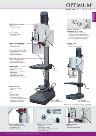 35Toutes nos machines sont fabriquées selon les normes CE
Fig.: DH 26 GT
avec mandrin en option
Fig.: DH 32 GS
avec mandrin en option
Système d’arrosage
·	 De série sur le modèle
DH 32 GS
Boîte de vitesses mécanique
·	 8 vitesses
·	 Parfaitement étagées
Sens de rotation
·	 Inverseur de rotation
gauche/droite
Colonne acier
·	 Grand diamètre de colonne
procurant rigidité, stabilité
et fonctionnement silencieux
Socle
·	 Robuste et massif
·	 Surface rectifiée
·	 Utilisable comme surface
de travail pour les pièces de grandes
dimensions en faisant pivoter
la table autour de la colonne
Lampe de travail
·	Halogène
·	 Intégrée à la tête de perçage
Descente automatique
(Uniquement sur DH 32 GS)
·	 Durant les opérations de perçage,
le couple de la descente automatique
de broche peut-être activé ou désactivé
à n’importe quel moment de l’usinage
grâce au commutateur sur cabestan
Carter de protection de mandrin
·	 Grande protection de l’opérateur
·	 Réglable en hauteur
·	 Asservi électriquement
Table de perçage
·	De grandes dimensions
·	 Robuste
·	 Rainures en “T” en diagonale
·	 Renfort arrière
·	 Table réglable en hauteur
par système de crémaillère
·	 Pivote à 360° autour de la colonne
Ejecteur d’outil automatique
·	 Pour un changement simple
et rapide de l’outil
Jauge de profondeur
·	Réglable
·	 Avec règle millimétrique
Ejecteur d’outil automatique
·· Pour un changement simple
et rapide de l’outil
·· Mandrin optionnel
Boîte de vitesse mécanique
·· 8 vitesses
·· Parfaitement étagée :
75 / 150 / 250 / 420 / 500 / 840 /
1450 / 2900 T/min.
Retrouvez les accessoires de perçage en page 56
Perçage
 