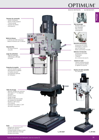 39Toutes nos machines sont fabriquées selon les normes CE
Panneau de commande
·	 Simple d’utilisation
·	 Bouton d’arrêt d’urgence
“coup de poing”
·	 Inversion de rotation
droite/gauche
Descente automatique
	 (uniquement DH 40GP)
·	 Embrayage au cabestan
pour un travail aisé
·	 Retour automatique en butée
Tête de perçage
·	 Montée et descente
par crémaillère
·	 Tête inclinable
droite/gauche
Boîte de vitesses
·	 6 vitesses par boîte mécanique
·	 Moteur bi-vitesses soit 12 vitesses
Descente fine
·	 Par volant d’avance
manuelle
Jauge de profondeur
·	 Jauge de profondeur
millimétrique, affichage
en façade
Protection du mandrin
·	 Carter de mandrin asservi
électriquement et réglable
en hauteur assurant
une protection optimale
de l’utilisateur
Fig: DH 40GP
Colonne en acier
·	 Colonne surdimensionnée
	 procurant grande stabilité
et rigidité à la machine
Table de perçage
·	 Massive, rectifiée avec précision
·	 Rainurage en “T” en diagonale
très précis
·	 Renforts arrière
·	 Double serrage
·	 Montée et descente de table
par système de crémaillère
·	 Rotation à 360° autour
de la colonne
·	 Inclinaison de la table à +/-90°
(DH 40GP uniquement)
Socle
·	 Robuste avec rainures en “T”
·	 Rectifié avec précision
·	 En faisant pivoter la table, le socle
peut être utilisé pour l’usinage
de pièces très hautes
Hauteur de table ajustable
·	 Par crémaillère
Fig: DH 40G
Sélecteur de descente
	 (uniquement DH 40GP)
·	Automatique
·	 3 vitesses
	 (0.1, 0.18 et 0.26 mm/T.)
Perçage
 