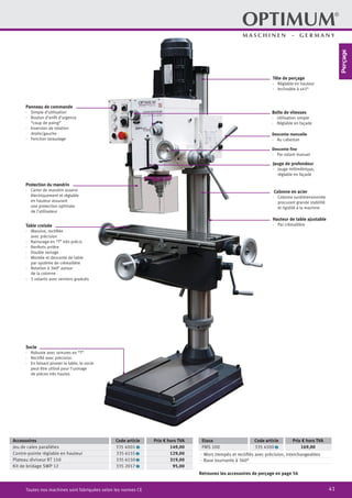 41Toutes nos machines sont fabriquées selon les normes CE
Retrouvez les accessoires de perçage en page 56
Panneau de commande
·	 Simple d’utilisation
·	 Bouton d’arrêt d’urgence
“coup de poing”
·	 Inversion de rotation
droite/gauche
·	 Fonction taraudage
Tête de perçage
·	 Réglable en hauteur
·	 Inclinable à ±45°
Boîte de vitesses
·	 Utilisation simple
·	 Réglable en façade
Descente manuelle
·	 Au cabestan
Descente fine
·	 Par volant manuel
Colonne en acier
·	 Colonne surdimensionnée
	 procurant grande stabilité
et rigidité à la machine
Jauge de profondeur
·	 Jauge millimétrique,
réglable en façade
Accessoires Code article Prix € hors TVA
Jeu de cales parallèles 335 4001 2 149,00
Contre-pointe réglable en hauteur 335 6155 2 129,00
Plateau diviseur RT 150 335 6150 2 319,00
Kit de bridage SWP 12 335 2017 2 95,00
Etaux Code article Prix € hors TVA
FMS 100 335 4100 2 169,00
·	 Mors trempés et rectifiés avec précision, interchangeables
·	 Base tournante à 360°
Protection du mandrin
·	 Carter de mandrin asservi
électriquement et réglable
en hauteur assurant
une protection optimale
de l’utilisateur
Table croisée
·	 Massive, rectifiée
avec précision
·	 Rainurage en “T” très précis
·	 Renforts arrière
·	 Double serrage
·	 Montée et descente de table
par système de crémaillère
·	 Rotation à 360° autour
de la colonne
·	 3 volants avec verniers gradués
Socle
·	 Robuste avec rainures en “T”
·	 Rectifié avec précision
·	 En faisant pivoter la table, le socle
peut être utilisé pour l’usinage
de pièces très hautes
Hauteur de table ajustable
·	 Par crémaillère
Perçage
 