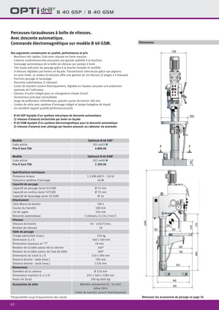 42
Dimensions
B 40 GSP / B 40 GSM
Des arguments convaincants en qualité, performances et prix
·	 Machines très rigides. Exécution robuste en fonte massive
·	 Colonne surdimensionnée procurant une grande stabilité à la machine
·	 Graissage automatique de la boîte de vitesses par pompe à huile
·	 Très haute précision de perçage grâce à la broche trempée et rectifiée
·	 9 vitesses réglables par leviers en façade. Transmission silencieuse grâce aux pignons
en acier traité. Le moteur bi-vitesses offre une gamme de 18 vitesses (2 plages x 9 vitesses)
·	 Fonction perçage et taraudage
·	 Descente automatique (2 vitesses)
·	 Carter de mandrin asservi électriquement, réglable en hauteur assurant une protection
	 optimale de l’utilisateur
·	 Ejecteur d’outils intégré pour un changement simple d’outil
·	 Sectionneur principal verrouillable
·	 Jauge de profondeur millimétrique, grande course de broche 180 mm
·	 Livrées de série avec système d’arrosage intégré et lampe halogène de travail
·	 Un excellent rapport qualité/performances/prix
·	 B 40 GSP équipée d’un système mécanique de descente automatique
	 (2 vitesses d’avance) enclenchée par levier en façade
·	 B 40 GSM équipée d’un système électromagnétique pour la descente automatique
	 (2 vitesses d’avance) avec pilotage par bouton poussoir au cabestan via automate
Perceuses-taraudeuses à boîte de vitesses.
Avec descente automatique.
Commande électromagnétique sur modèle B 40 GSM.
Retrouvez les accessoires de perçage en page 56*Disponibilité jusqu’à épuisement des stocks
Modèle Optimum B 40 GSP*
Code article 303 4403 1
Prix € hors TVA 4 890.00
Modèle Optimum B 40 GSM*
Code article 303 4400 1
Prix € hors TVA 5 290.00
Spécifications techniques
Puissance moteur 1.5 KW 400 V ~ 50 Hz
Puissance système d’arrosage 40 W
Capacité de perçage
Capacité de perçage (acier S235JR) Ø 35 mm
Capacité en continu (acier S235JR) Ø 35 mm
Capacité de taraudage (acier S235JR) M 24
Attachement
Cône Morse de broche CM 4
Course du mandrin 180 mm
Col de cygne 350 mm
Descente automatique 2 vitesses, 0.1/0.2 mm/T.
Vitesses
Vitesses de broche 50 - 1450 T/min.
Nombre de vitesses 18
Table de perçage
Charge admissible (max.) 250 kg
Dimensions (L x l) 560 x 560 mm
Dimensions tasseaux en “T” 18 mm
Rotation de la table autour de la colonne 360°
Rotation de la table autour de l’axe de table 360°
Dimensions du socle (L x l) 510 x 500 mm
Distance broche - table (max.) 780 mm
Distance broche - socle (max.) 1320 mm
Dimensions
Diamètre de la colonne Ø 150 mm
Dimensions machine (L x l x h) 935 x 560 x 2280 mm
Poids net (brut) 500 kg (600 kg)
Accessoires de série Mandrin autoserrant (0 - 16 mm)
Arbre CM 4
Carter de mandrin asservi électriquement
 