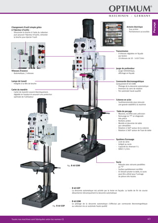 43Toutes nos machines sont fabriquées selon les normes CE
Table de perçage
·	 Massive, rectifiée avec précision
·	 Rainurage en “T” en diagonale
très précis
·	 Renforts arrière
·	 Montée et descente de table
	 par crémaillère
·	 Rotation à 360° autour de la colonne
·	 Rotation à 360° autour de l’axe de table
·	 B 40 GSM
	 Le pilotage de la descente automatique s’effectue par commande électromagnétique
au cabestan via un automate haute qualité
Fig.: B 40 GSM
Socle
·	 Robuste avec rainures parallèles
en “T”
·	 Surface parfaitement rectifiée
·	 En faisant pivoter la table, le socle
peut être utilisé pour l’usinage
de pièces très hautes
Carter du mandrin
·	 Carter de mandrin asservi électriquement,
réglable en hauteur et assurant une protection
optimale de l’utilisateur
Changement d’outil simple grâce
à l’éjecteur d’outils :
·	 Descendre la broche à l’aide du cabestan
puis pousser l’éjecteur d’outils, remonter
la broche pour éjecter l’outil
Lampe de travail
·	 Intégrée à la tête de broche
Vitesses d’avance
·	 Automatique, 2 vitesses
Colonne en acier
·	 Surdimensionnée pour procurer
une grande stabilité à la machine
Système d’arrosage
·	 Livré de série
·	 Intégré au socle
·	 Capacité du réservoir 5 L
·	 Débit 2 L/min.
Transmission
·	 9 vitesses réglables en façade
par leviers
·	 18 vitesses de 50 - 1450 T/min
Jauge de profondeur
·	 Jauge millimétrique,
	 affichage en façade
Commande électromagnétique
(uniquement B 40 GSM)
·	 Pilotage de la descente automatique
·	 Inversion du sens de rotation
·	 Par automate haute qualité
·	 B 40 GSP
	 La descente automatique est activée par le levier en façade. La butée de fin de course
désactionne mécaniquement la descente automatique
Fig.: B 40 GSP
Armoire électrique
·· Vue arrière
·· Parfaitement accessible
Perçage
 