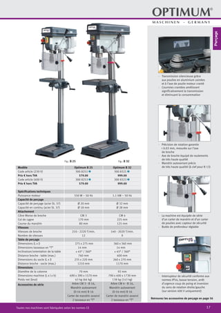 17Toutes nos machines sont fabriquées selon les normes CE
·	 Transmission silencieuse grâce
aux poulies en aluminium usinées
		 et à l’axe de poulie moteur cranté
·	 Courroies crantées améliorant
		 significativement la transmission
et diminuant la consommation
Retrouvez les accessoires de perçage en page 56
·	 Précision de rotation garantie
< 0.03 mm, mesurée sur l’axe
de broche
·	 Axe de broche équipé de roulements
de très haute qualité
·	 Mandrin autoserrant précis
de très haute qualité (à clef pour B 13)
·	 La machine est équipée de série
d’un carter de mandrin et d’un carter
de poulies avec capteur de sécurité
·	 Butée de profondeur réglable
·	 Interrupteur de sécurité conforme aux
normes IP54, basse tension, arrêt
d’urgence coup de poing et inversion
du sens de rotation droite/gauche
(sur version 400 V uniquement)
Fig.: B 32Fig.: B 25
Modèle Optimum B 25 Optimum B 32
Code article (230 V) 300 8251 2 300 8321 2
Prix € hors TVA 579.00 999.00
Code article (400 V) 300 8253 2 300 8323 2
Prix € hors TVA 579.00 999.00
Spécifications techniques
Puissance moteur 550 W ~ 50 Hz 1.1 kW ~ 50 Hz
Capacité de perçage
Capacité de perçage (acier St. 37) Ø 20 mm Ø 32 mm
Capacité en continu (acier St. 37) Ø 18 mm Ø 28 mm
Attachement
Cône Morse de broche CM 3 CM 4
Col de cygne 170 mm 225 mm
Course du mandrin 80 mm 125 mm
Vitesses
Vitesses de broche 210 - 2220 T/min. 140 - 2020 T/min.
Nombre de vitesses 12 9
Table de perçage
Dimensions (L x l) 275 x 275 mm 360 x 360 mm
Dimensions tasseaux en “T” 14 mm 14 mm
Inclinaison/orientation de la table ± 45° / 360° ± 45° / 360°
Distance broche - table (max.) 760 mm 600 mm
Dimensions du socle (L x l) 235 x 220 mm 260 x 270 mm
Distance broche - socle (max.) 1210 mm 1170 mm
Dimensions
Diamètre de la colonne 70 mm 92 mm
Dimensions machine (L x l x h) 690 x 390 x 1570 mm 790 x 400 x 1730 mm
Poids net (brut) 63 kg (66 kg) 138 kg (143 kg)
Accessoires de série Arbre CM 3 - B 16,
Mandrin autoserrant
(0-16 mm) B 16
Carter de mandrin asservi
2 tasseaux en “T”
Arbre CM 4 - B 16,
Mandrin autoserrant
(0-16 mm) B 16
Carter de mandrin asservi
2 tasseaux en “T”
Perçage
 