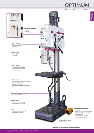 45Toutes nos machines sont fabriquées selon les normes CE
Jauge de profondeur
·	 Jauge de profondeur
millimétrique
Panneau de commande
·	Convivial
·	Etanche
aux projections
Lampe de travail
·	 Intégrée à la tête
de broche
Colonne en acier
·	 Colonne surdimensionnée
procurant grande stabilité
et rigidité à la machine
Filtre à copeaux
·	 Elimine les résidus du liquide
·	 Selon la directive machine
Table de perçage
·	 Table massive rectifiée avec précision
·	 De grandes dimensions
·	 Rainure en “T” croisées
·	 Rotation à ± 90° autour de la colonne
et autour de son propre axe
Socle
·	 Robuste avec rainures en “T”
·	 Rectifié avec précision
Fig.: DH 35G avec pédale
et foret optionnels
Pédale fonction taraudage
·	 En option
·	 Idéale pour la fonction taraudage
·	 Changement du sens de rotation
droite/gauche
		 Code article 305 0032 2
		 Prix € hors TVA : 129.00
Retrouvez les accessoires de perçage en page 56
Système d’arrosage
·	 Résevoir intégré dans le socle
Perçage
 