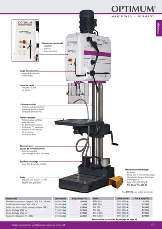47Toutes nos machines sont fabriquées selon les normes CE
Retrouvez les accessoires de perçage en page 56
Lampe de travail
·	 Intégrée à la tête
de broche
Panneau de commande
·	Convivial
·	Etanche
aux projections
Jauge de profondeur
·	 Jauge de profondeur
millimétrique
Colonne en acier
·	 Colonne surdimensionnée
procurant grande stabilité
et rigidité à la machine
Table de perçage
·	 Table massive rectifiée
avec précision
·	 De grandes dimensions
·	 Rainure en “T” parallèles
·	 Rotation à 360° autour
de la colonne
·	 Inclinaison à 90°
Réservoir pour
liquide de refroidissement
·	 Externe, amovible
pour vidange facile et complète
Système d’arrosage
·	 Avec filtre à copeaux intégré
Socle
·	 Robuste avec rainures en “T”
·	 Rectifié avec précision
Accessoires Code article Prix € hors TVA
Mandrin autoserrant intégral CM 4 / 1 - 16 mm 305 0574 2 109,00
Douille de réduction CM 4 - CM 3 305 0664 2 14,90
Coffret de forets HSS à queue conique CM 3 305 1003 2 199,00
Kit de bridage SPW 14 335 2018 2 129,00
Kit de bridage SPW 16 335 2019 2 139,00
Appareil à tarauder M5 - M12 335 2042 2 449,00
Etaux Code article Prix € hors TVA
MSO 150 300 0150 2 47,00
BMS 200 300 0020 2 135,00
BSI 100 300 0210 2 145,00
BSI 140 300 0214 2 219,00
BSI-Q 100 300 0230 2 159,00
BSI-Q 140 300 0234 2 239,00
Fig.: DH 45G avec pédale optionnelle
Pédale fonction taraudage
·	 En option
·	 Idéale pour la fonction taraudage
·	 Changement du sens de rotation
droite/gauche
		 Code article 305 0032 2
		 Prix € hors TVA : 129.00
Perçage
 