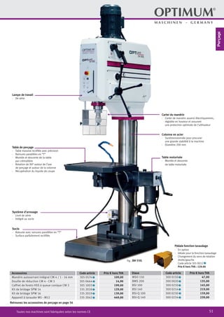 51Toutes nos machines sont fabriquées selon les normes CE
Table de perçage
·	 Table massive rectifiée avec précision
·	 Rainures parallèles en “T”
·	 Montée et descente de la table
par crémaillère
·	 Rotation de 90° autour de l’axe
de perçage et autour de la colonne
·	 Récupération du liquide de coupe
Lampe de travail
·	 De série
Carter du mandrin
·	 Carter de mandrin asservi électriquement,
réglable en hauteur et assurant
une protection optimale de l’utilisateur
Colonne en acier
·	 Surdimensionnée pour procurer
une grande stabilité à la machine
·	 Diamètre 200 mm
Système d’arrosage
·	 Livré de série
·	 Intégré au socle
Socle
·	 Robuste avec rainures parallèles en “T”
·	 Surface parfaitement rectifiée
Retrouvez les accessoires de perçage en page 56
Pédale fonction taraudage
·	 En option
·	 Idéale pour la fonction taraudage
·	 Changement du sens de rotation
droite/gauche
		 Code article 305 0032 2
		 Prix € hors TVA : 129.00
Accessoires Code article Prix € hors TVA
Mandrin autoserrant intégral CM 4 / 1 - 16 mm 305 0574 2 109,00
Douille de réduction CM 4 - CM 3 305 0664 2 14,90
Coffret de forets HSS à queue conique CM 3 305 1003 2 199,00
Kit de bridage SPW 14 335 2018 2 129,00
Kit de bridage SPW 16 335 2019 2 139,00
Appareil à tarauder M5 - M12 335 2042 2 449,00
Etaux Code article Prix € hors TVA
MSO 150 300 0150 2 47,00
BMS 200 300 0020 2 135,00
BSI 100 300 0210 2 145,00
BSI 140 300 0214 2 219,00
BSI-Q 100 300 0230 2 159,00
BSI-Q 140 300 0234 2 239,00
Table motorisée
·	 Montée et descente
de table motorisée
Fig.: DH 55G
Perçage
 