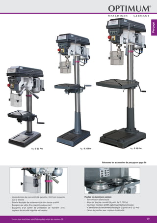 19Toutes nos machines sont fabriquées selon les normes CE
Poulies en aluminium usinées
·	 Transmission silencieuse
·	 Arbre de broche cannelé (à partir de D 23 Pro)
·	 Courroies crantées GATES optimisant la transmission
	 et améliorant le rendement électrique (à partir de D 23 Pro)
·	 Carter de poulies avec capteur de sécurité
Fig.: D 33 ProFig.: D 26 ProFig.: D 23 Pro
Retrouvez les accessoires de perçage en page 56
·	 Une précision de concentricité garantie < 0.02 mm mesurée
sur la broche
·	 Broche équipée de roulements de très haute qualité
·	 Equipées de série d’un mandrin autoserrant
·	 Equipées d’un carter de protection de mandrin avec
capteur de sécurité réglable en hauteur
Perçage
 