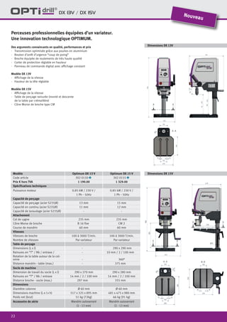 22
DX 13V / DX 15V
Modèle Optimum DX 13 V Optimum DX 15 V
Code article 302 0150 1 302 0155 1
Prix € hors TVA 1 190.00 1 329.00
Spécifications techniques
Puissance moteur 0.85 kW / 230 V /
1 Ph ˜ 50Hz
0.85 kW / 230 V /
1 Ph ˜ 50Hz
Capacité de perçage
Capacité de perçage (acier S235JR) 13 mm 15 mm
Capacité en continu (acier S235JR) 11 mm 12 mm
Capacité de taraudage (acier S235JR) - -
Attachement
Col de cygne 235 mm 235 mm
Cône Morse de broche B 16 fixe CM 2
Course de mandrin 60 mm 60 mm
Vitesses
Vitesses de broche 100 à 3000 T/min. 100 à 3000 T/min.
Nombre de vitesses Par variateur Par variateur
Table de perçage
Dimensions (L x l) - 290 x 290 mm
Rainures en “T” / Nb / entraxe / - 10 mm / 2 / 100 mm
Rotation de la table autour de la col-
onne - 360°
Distance mandrin - table (max.) - 375 mm
Socle de machine
Dimension de travail du socle (L x l) 290 x 270 mm 290 x 280 mm
Rainures en “T” / Nb / entraxe 14 mm / 2 / 100 mm 14 mm / 2 / 100 mm
Distance broche - socle (max.) 297 mm 355 mm
Dimensions
Diamètre colonne Ø 60 mm Ø 60 mm
Dimensions machine (L x l x h) 517 x 325 x 895 mm 481 x 475 x 980 mm
Poids net (brut) 51 kg (72kg) 66 kg (91 kg)
Accessoire de série Mandrin autoserrant
(1 - 13 mm)
Mandrin autoserrant
(1 - 13 mm)
Perceuses professionnelles équipées d’un variateur.
Une innovation technologique OPTIMUM.
Des arguments convaincants en qualité, performances et prix
·	 Transmission optimisée grâce aux poulies en aluminium
·	 Bouton d’arrêt d’urgence “coup de poing”
·	 Broche équipée de roulements de très haute qualité
·	 Carter de protection réglable en hauteur
·	 Panneau de commande digital avec affichage constant
Modèle DX 13V
·	 Affichage de la vitesse
·	 Hauteur de la tête réglable
Modèle DX 15V
·	 Affichage de la vitesse
·	 Table de perçage rainurée (monté et descente
de la table par crémaillère)
·	 Cône Morse de broche type CM
Nouveau
Dimensions DX 13V
Dimensions DX 15V
 