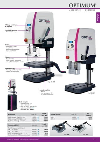 23Toutes nos machines sont fabriquées selon les normes CE
Socle en option
·	 Dimensions (L x l x h) :
800 x 340 x 420 mm
·	 Poids net (brut) : 28 kg (40 kg)
Code article 335 3000 2
	 Prix € hors TVA 199.00
Accessoires Code Art.
Prix €
hors TVA
· Kit de bridage SPW 8 (10 mm) 335 2015 2 75.00
· Kit de bridage SPW 12 (14 mm) 335 2017 2 95.00
· Système d‘arrosage universel 335 2002 2 219.00
Accessoires DX 15V Code Art.
Prix €
hors TVA
· Mandrin autoserrant intégral:
· CM 2 /1 -16 mm 305 0571 2 99.00
· CM 2 /1 -13 mm 305 0572 2 89.00
· Arbre porte-mandrin CM 2 / B 16 305 0659 2 6.90
· Coffret de forets HSS à queue conique 305 1002 2 199.00
Etaux de perçage Code Art.
Prix €
hors TVA
· MSO 75 300 0075 2 29.00
· BMS 85 300 0008 2 42.00
Fig.: MSO Fig.: BMS
Fig.: DX 15V
Fig.: DX 13V
Socle de machine
·	Robuste
·	 Avec rainurage en “T”
·	 De grandes dimensions
Affichage numérique
de la vitesse
Contrôle de la vitesse
·	 Par variateur
Broche
·	 Roulements à billes
de précision
·	 Mandrin à serrage rapide
Premium OPTIMUM
Colonne
·	 Par crémaillère
·	 Grand diamètre garantissant
une parfaite rigidité de la machine
Table de perçage
·	 Rainurage an “T” en parallèle
·	 Garantit un travail précis
Perçage
 