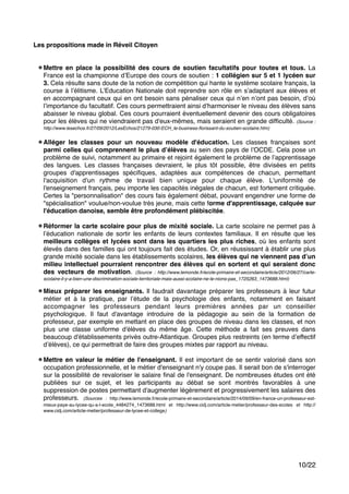 "
Les propositions made in Réveil Citoyen!
"
"
Mettre en place la possibilité des cours de soutien facultatifs pour toutes et tous. La
France est la championne d’Europe des cours de soutien : 1 collégien sur 5 et 1 lycéen sur
3. Cela résulte sans doute de la notion de compétition qui hante le système scolaire français, la
course à l’élitisme. L’Education Nationale doit reprendre son rôle en s’adaptant aux élèves et
en accompagnant ceux qui en ont besoin sans pénaliser ceux qui n’en n’ont pas besoin, d’où
l’importance du facultatif. Ces cours permettraient ainsi d’harmoniser le niveau des élèves sans
abaisser le niveau global. Ces cours pourraient éventuellement devenir des cours obligatoires
pour les élèves qui ne viendraient pas d'eux-mêmes, mais seraient en grande difﬁculté. (Source :
http://www.lesechos.fr/27/09/2012/LesEchos/21279-030-ECH_le-business-ﬂorissant-du-soutien-scolaire.htm)"
"
Alléger les classes pour un nouveau modèle d'éducation. Les classes françaises sont
parmi celles qui comprennent le plus d’élèves au sein des pays de l’OCDE. Cela pose un
problème de suivi, notamment au primaire et rejoint également le problème de l’apprentissage
des langues. Les classes françaises devraient, le plus tôt possible, être divisées en petits
groupes d'apprentissages spéciﬁques, adaptées aux compétences de chacun, permettant
l'acquisition d'un rythme de travail bien unique pour chaque élève. L'uniformité de
l'enseignement français, peu importe les capacités inégales de chacun, est fortement critiquée.
Certes la "personnalisation" des cours fais également débat, pouvant engendrer une forme de
"spécialisation" voulue/non-voulue très jeune, mais cette forme d'apprentissage, calquée sur
l'éducation danoise, semble être profondément plébiscitée."
"
Réformer la carte scolaire pour plus de mixité sociale. La carte scolaire ne permet pas à
l’éducation nationale de sortir les enfants de leurs contextes familiaux. Il en résulte que les
meilleurs collèges et lycées sont dans les quartiers les plus riches, où les enfants sont
élevés dans des familles qui ont toujours fait des études. Or, en réussissant à établir une plus
grande mixité sociale dans les établissements scolaires, les élèves qui ne viennent pas d’un
milieu intellectuel pourraient rencontrer des élèves qui en sortent et qui seraient donc
des vecteurs de motivation. (Source : http://www.lemonde.fr/ecole-primaire-et-secondaire/article/2012/06/27/carte-
scolaire-il-y-a-bien-une-discrimination-sociale-territoriale-mais-aussi-scolaire-ne-le-nions-pas_1725263_1473688.html) !
" Mieux préparer les enseignants. Il faudrait davantage préparer les professeurs à leur futur
métier et à la pratique, par l’étude de la psychologie des enfants, notamment en faisant
accompagner les professeurs pendant leurs premières années par un conseiller
psychologique. Il faut d'avantage introduire de la pédagogie au sein de la formation de
professeur, par exemple en mettant en place des groupes de niveau dans les classes, et non
plus une classe uniforme d'élèves du même âge. Cette méthode a fait ses preuves dans
beaucoup d'établissements privés outre-Atlantique. Groupes plus restreints (en terme d’effectif
d’élèves), ce qui permettrait de faire des groupes mixtes par rapport au niveau. "
"
Mettre en valeur le métier de l'enseignant. Il est important de se sentir valorisé dans son
occupation professionnelle, et le métier d'enseignant n'y coupe pas. Il serait bon de s'interroger
sur la possibilité de revaloriser le salaire ﬁnal de l'enseignant. De nombreuses études ont été
publiées sur ce sujet, et les participants au débat se sont montrés favorables à une
suppression de postes permettant d'augmenter légèrement et progressivement les salaires des
professeurs. (Sources : http://www.lemonde.fr/ecole-primaire-et-secondaire/article/2014/09/09/en-france-un-professeur-est-
mieux-paye-au-lycee-qu-a-l-ecole_4484274_1473688.html et http://www.cidj.com/article-metier/professeur-des-ecoles et http://
www.cidj.com/article-metier/professeur-de-lycee-et-college) !
""""""""
/10 22
 